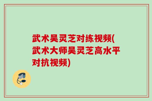 武术吴灵芝对练视频(武术大师吴灵芝高水平对抗视频) 武术吴灵芝对练视频(武术大师吴灵芝高水平对抗视频)