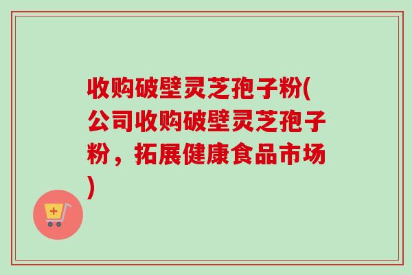 收购破壁灵芝孢子粉(公司收购破壁灵芝孢子粉，拓展健康食品市场)