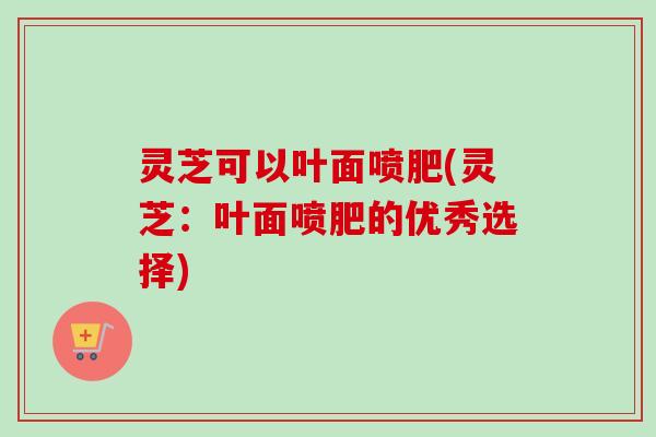 灵芝可以叶面喷肥(灵芝:叶面喷肥的优秀选择) 灵芝可以叶面喷肥(灵芝:叶面喷肥的优秀选择)