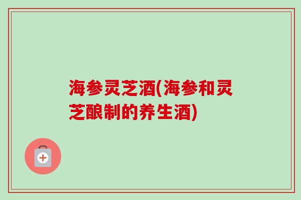 海参灵芝酒(海参和灵芝酿制的养生酒) 海参灵芝酒(海参和灵芝酿制的养生酒)