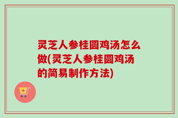 灵芝人参桂圆鸡汤怎么做(灵芝人参桂圆鸡汤的简易制作方法)