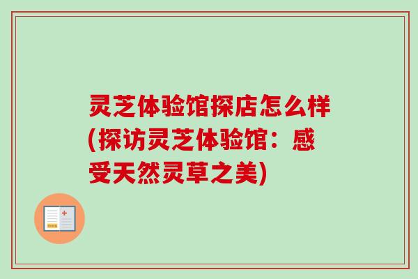 灵芝体验馆探店怎么样(探访灵芝体验馆:感受天然灵草之美) 灵芝体验馆探店怎么样(探访灵芝体验馆:感受天然灵草之美)