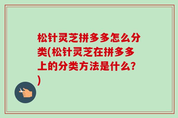 松针灵芝拼多多怎么分类(松针灵芝在拼多多上的分类方法是什么?) 松针灵芝拼多多怎么分类(松针灵芝在拼多多上的分类方法是什么?)
