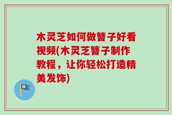 木灵芝如何做簪子好看视频(木灵芝簪子制作教程,让你轻松打造精美发饰) 木灵芝如何做簪子好看视频(木灵芝簪子制作教程,让你轻松打造精美发饰)