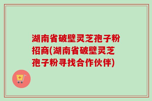 湖南省破壁灵芝孢子粉招商(湖南省破壁灵芝孢子粉寻找合作伙伴) 湖南省破壁灵芝孢子粉招商(湖南省破壁灵芝孢子粉寻找合作伙伴)