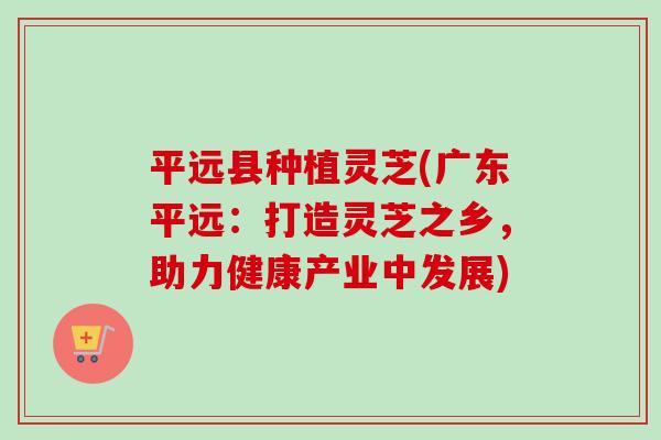 平远县种植灵芝(广东平远:打造灵芝之乡,助力健康产业中发展) 平远县种植灵芝(广东平远:打造灵芝之乡,助力健康产业中发展)