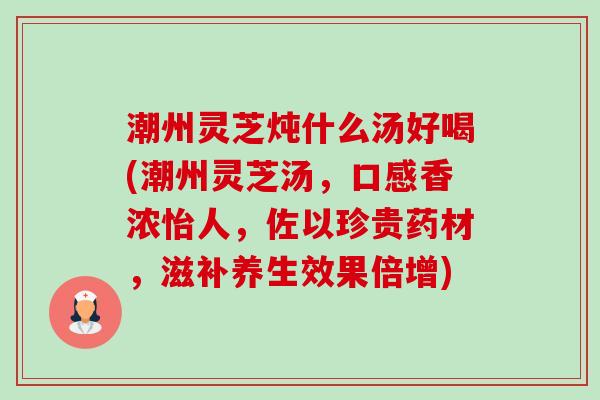 潮州灵芝炖什么汤好喝(潮州灵芝汤,口感香浓怡人,佐以珍贵药材,滋补养生效果倍增) 潮州灵芝炖什么汤好喝(潮州灵芝汤,口感香浓怡人,佐以珍贵药材,滋补养生效果倍增)