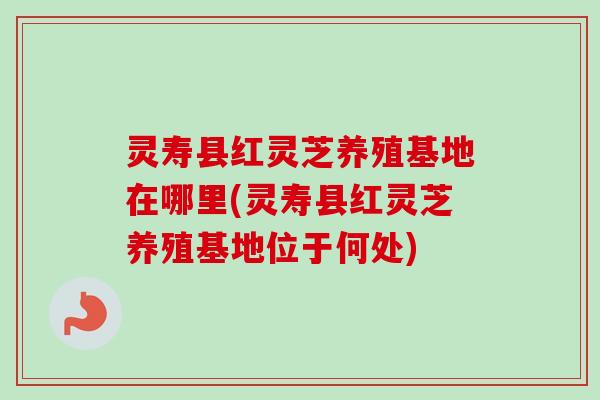 灵寿县红灵芝养殖基地在哪里(灵寿县红灵芝养殖基地位于何处) 灵寿县红灵芝养殖基地在哪里(灵寿县红灵芝养殖基地位于何处)