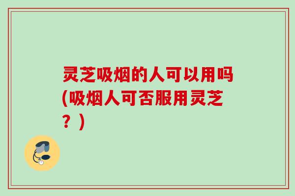 灵芝吸烟的人可以用吗(吸烟人可否服用灵芝?) 灵芝吸烟的人可以用吗(吸烟人可否服用灵芝?)