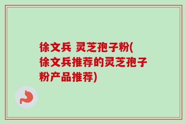 徐文兵 灵芝孢子粉(徐文兵推荐的灵芝孢子粉产品推荐) 徐文兵 灵芝孢子粉(徐文兵推荐的灵芝孢子粉产品推荐)
