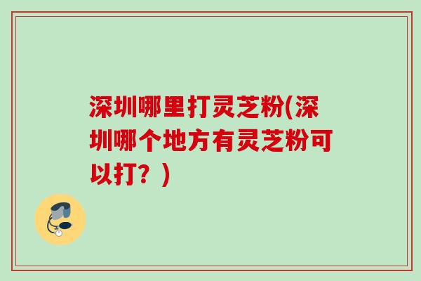 深圳哪里打灵芝粉(深圳哪个地方有灵芝粉可以打？)