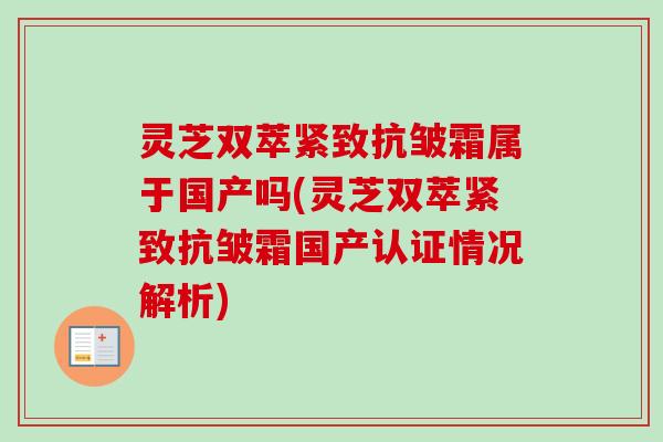 灵芝双萃紧致抗皱霜属于国产吗(灵芝双萃紧致抗皱霜国产认证情况解析) 灵芝双萃紧致抗皱霜属于国产吗(灵芝双萃紧致抗皱霜国产认证情况解析)