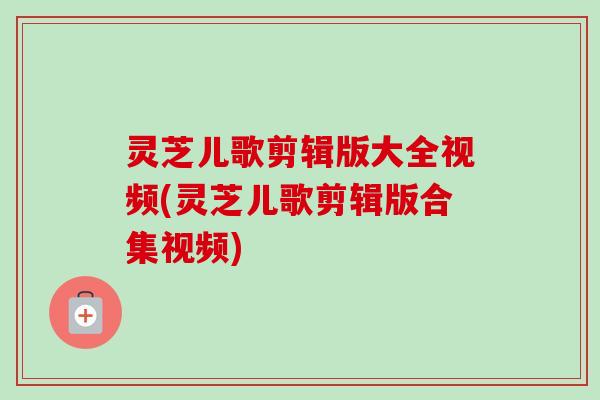 灵芝儿歌剪辑版大全视频(灵芝儿歌剪辑版合集视频)