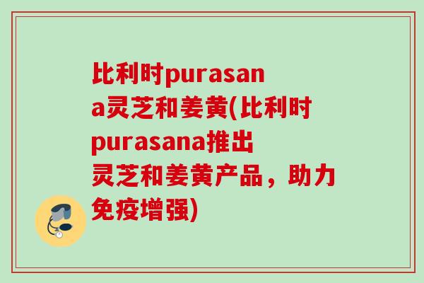 比利时purasana灵芝和姜黄(比利时purasana推出灵芝和姜黄产品，助力免疫增强)