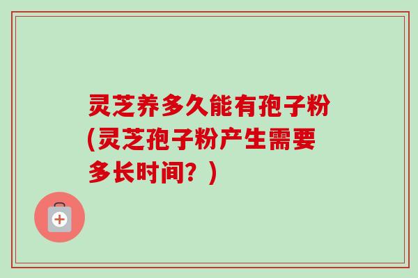 灵芝养多久能有孢子粉(灵芝孢子粉产生需要多长时间?) 灵芝养多久能有孢子粉(灵芝孢子粉产生需要多长时间?)