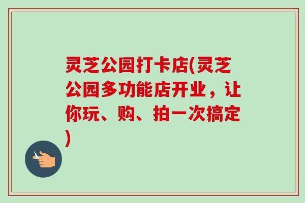 灵芝公园打卡店(灵芝公园多功能店开业，让你玩、购、拍一次搞定)