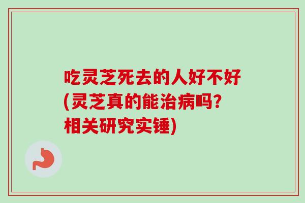 吃灵芝死去的人好不好(灵芝真的能吗？相关研究实锤)
