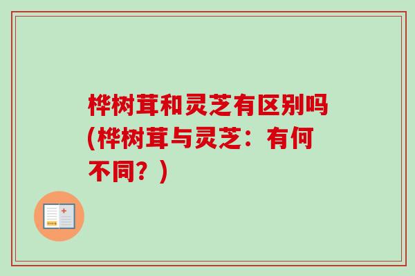 桦树茸和灵芝有区别吗(桦树茸与灵芝:有何不同?) 桦树茸和灵芝有区别吗(桦树茸与灵芝:有何不同?)