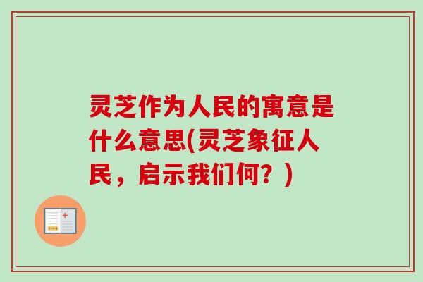 灵芝作为人民的寓意是什么意思(灵芝象征人民,启示我们何?) 灵芝作为人民的寓意是什么意思(灵芝象征人民,启示我们何?)