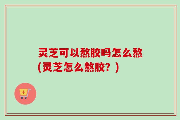 灵芝可以熬胶吗怎么熬(灵芝怎么熬胶?) 灵芝可以熬胶吗怎么熬(灵芝怎么熬胶?)