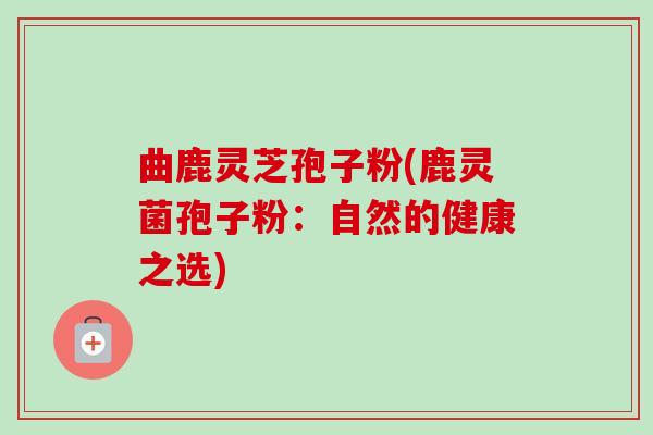 曲鹿灵芝孢子粉(鹿灵菌孢子粉:自然的健康之选) 曲鹿灵芝孢子粉(鹿灵菌孢子粉:自然的健康之选)