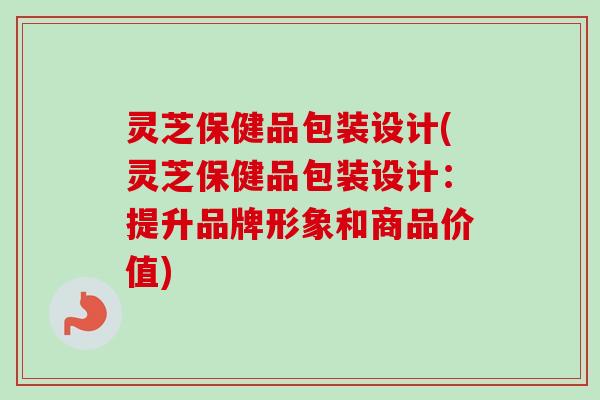 灵芝保健品包装设计(灵芝保健品包装设计:提升品牌形象和商品价值) 灵芝保健品包装设计(灵芝保健品包装设计:提升品牌形象和商品价值)