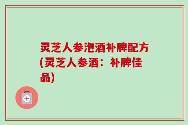 灵芝人参泡酒补脾配方(灵芝人参酒:补脾佳品) 灵芝人参泡酒补脾配方(灵芝人参酒:补脾佳品)
