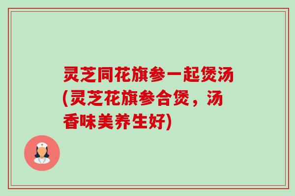灵芝同花旗参一起煲汤(灵芝花旗参合煲,汤香味美养生好) 灵芝同花旗参一起煲汤(灵芝花旗参合煲,汤香味美养生好)