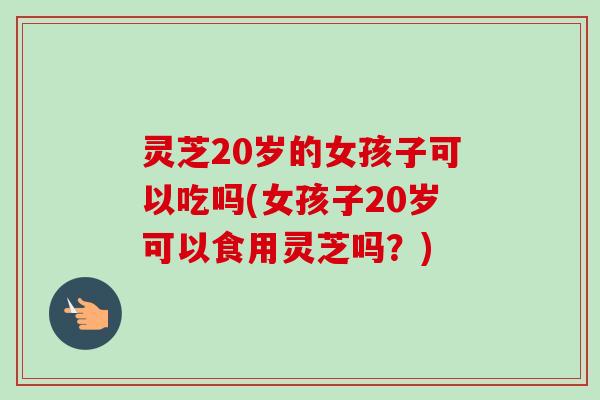 灵芝20岁的女孩子可以吃吗(女孩子20岁可以食用灵芝吗?) 灵芝20岁的女孩子可以吃吗(女孩子20岁可以食用灵芝吗?)