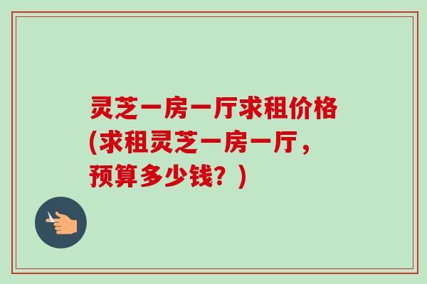 灵芝一房一厅求租价格(求租灵芝一房一厅，预算多少钱？)