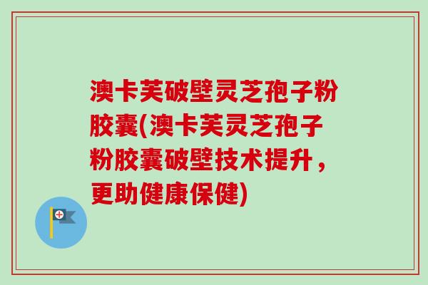 澳卡芙破壁灵芝孢子粉胶囊(澳卡芙灵芝孢子粉胶囊破壁技术提升,更助健康保健) 澳卡芙破壁灵芝孢子粉胶囊(澳卡芙灵芝孢子粉胶囊破壁技术提升,更助健康保健)