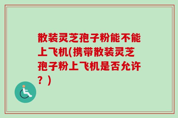 散装灵芝孢子粉能不能上飞机(携带散装灵芝孢子粉上飞机是否允许?) 散装灵芝孢子粉能不能上飞机(携带散装灵芝孢子粉上飞机是否允许?)