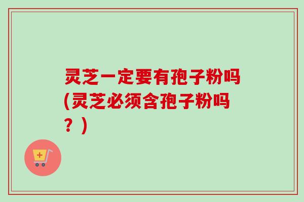 灵芝一定要有孢子粉吗(灵芝必须含孢子粉吗?) 灵芝一定要有孢子粉吗(灵芝必须含孢子粉吗?)