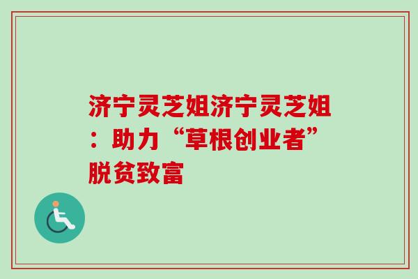 济宁灵芝姐济宁灵芝姐:助力“草根创业者”脱贫致富 济宁灵芝姐济宁灵芝姐:助力“草根创业者”脱贫致富