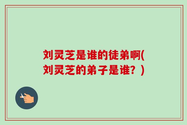 刘灵芝是谁的徒弟啊(刘灵芝的弟子是谁？)