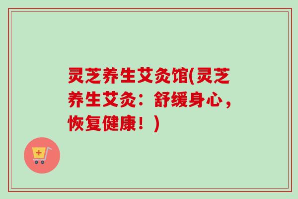 灵芝养生艾灸馆(灵芝养生艾灸：舒缓身心，恢复健康！)