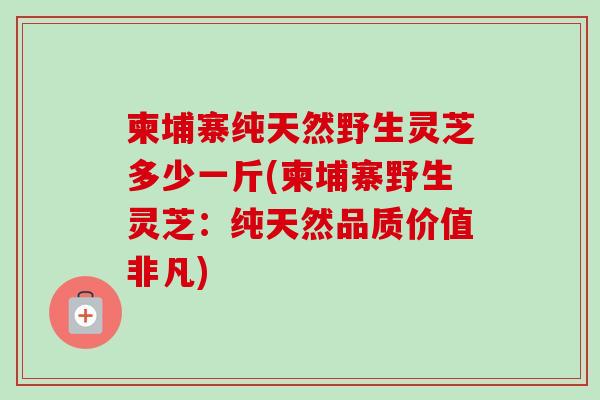 柬埔寨纯天然野生灵芝多少一斤(柬埔寨野生灵芝:纯天然品质价值非凡) 柬埔寨纯天然野生灵芝多少一斤(柬埔寨野生灵芝:纯天然品质价值非凡)
