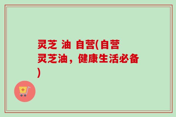 灵芝 油 自营(自营灵芝油,健康生活必备) 灵芝 油 自营(自营灵芝油,健康生活必备)