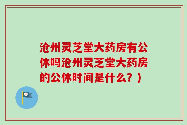 沧州灵芝堂大药房有公休吗沧州灵芝堂大药房的公休时间是什么?) 沧州灵芝堂大药房有公休吗沧州灵芝堂大药房的公休时间是什么?)