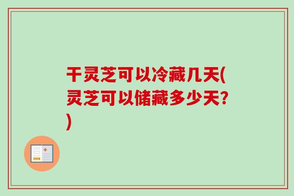 干灵芝可以冷藏几天(灵芝可以储藏多少天？)