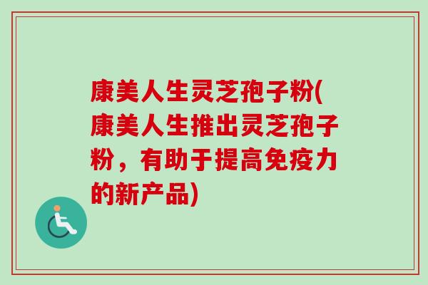 康美人生灵芝孢子粉(康美人生推出灵芝孢子粉,有助于提高免疫力的新产品) 康美人生灵芝孢子粉(康美人生推出灵芝孢子粉,有助于提高免疫力的新产品)