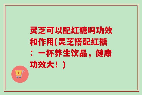 灵芝可以配红糖吗功效和作用(灵芝搭配红糖：一杯养生饮品，健康功效大！)