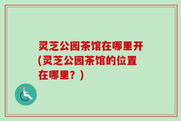 灵芝公园茶馆在哪里开(灵芝公园茶馆的位置在哪里?) 灵芝公园茶馆在哪里开(灵芝公园茶馆的位置在哪里?)