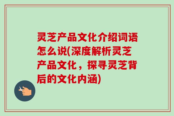 灵芝产品文化介绍词语怎么说(深度解析灵芝产品文化,探寻灵芝背后的文化内涵) 灵芝产品文化介绍词语怎么说(深度解析灵芝产品文化,探寻灵芝背后的文化内涵)