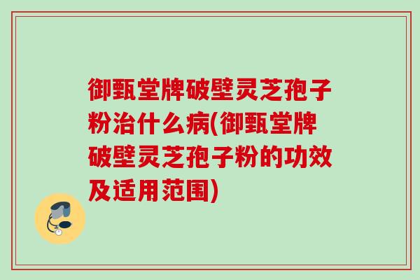 御甄堂牌破壁灵芝孢子粉什么(御甄堂牌破壁灵芝孢子粉的功效及适用范围)