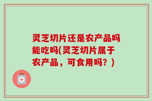 灵芝切片还是农产品吗能吃吗(灵芝切片属于农产品，可食用吗？)