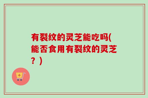 有裂纹的灵芝能吃吗(能否食用有裂纹的灵芝？)