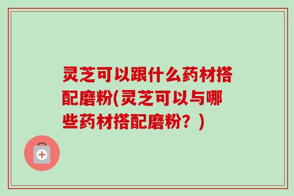 灵芝可以跟什么药材搭配磨粉(灵芝可以与哪些药材搭配磨粉?) 灵芝可以跟什么药材搭配磨粉(灵芝可以与哪些药材搭配磨粉?)