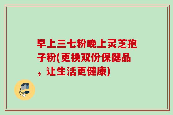 早上三七粉晚上灵芝孢子粉(更换双份保健品，让生活更健康)
