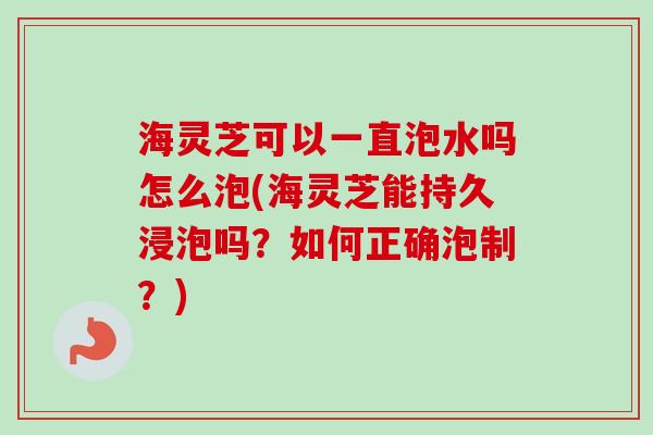 海灵芝可以一直泡水吗怎么泡(海灵芝能持久浸泡吗？如何正确泡制？)